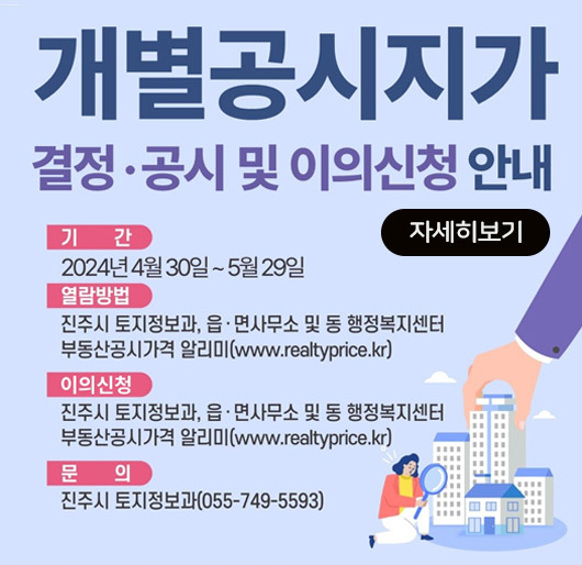 개별공시지가 결정공시 및 이의신청 안내
기간 : 2024년 4월 30일 ~ 5월 29일
열람방법 : 진주시 토지정보과, 읍·면사무소 및 동 행정복지센터
부동산공시가격 알리미 ( www.realtyprice.kr )
이의신청 : 진주시 토지정보과, 읍·면사무소 및 동 행정복지센터
부동산공시가격 알리미 ( www.realtyprice.kr )
문의 : 진주시 토지정보과 ( 055-749-5593 )
자세히보기