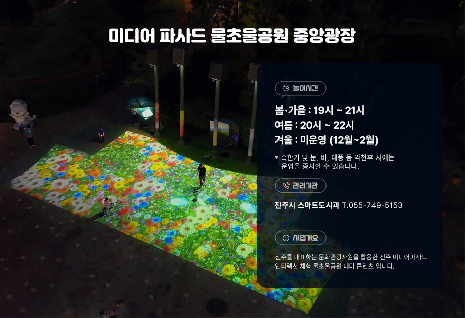 진주 미디어 파사드 인터렉션 체험 안내 놀이시간 봄가을 : 19~21시, 여름 : 20~22시, 겨울 : 미운영(12월~2월) 혹한기 및 눈,비,태풍 등 악천후 시에는 운영을 중지할 수 있습니다.