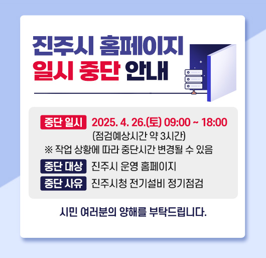 진주시 홈페이지 일시 중단 안내
중단 일시 : 2025. 4. 26.(토) 09:00 ~ 18:00 (점검예상시간 약 3시간)
※ 작업 상황에 따라 중단시간 변경될 수 있음
중단 대상 : 진주시 운영 홈페이지
중단 사유 : 진주시청 전기설비 정기점검
시민 여러분의 양해를 부탁드립니다.