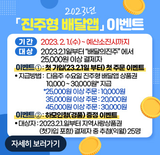 2023년「진주형 배달앱」이벤트
기간 : 2023. 2. 1.(수) ~ 예산소진시까지
대상 : 2023.2.1일부터“배달의진주”에서 25,000원 이상 결제자
이벤트① : 첫 가입(23.2.1일 부터) 첫 주문 이벤트
지급방법 : 다음주 수요일 진주형 배달앱 상품권 10,000 ~ 30,000원* 지급
*25,000원 이상 주문 : 10,000원
35,000원 이상 주문 : 20,000원
45,000원 이상 주문 : 30,000원
이벤트② : 하모인형(경품) 증정 이벤트
대상자 : 2023.2.1.일부터 지역사랑상품권(첫가입 포함) 결제자 중 추첨(익월) 25명
자세히 보러가기