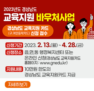 2023년 경상남도 교육지원 바우처사업
경상남도 교육지원 카드(구.여민동락카드) 신청 접수
신청기간 : 2023. 2. 13.(월) ~ 4. 28.(금)
신청장소 : 읍,면,동 행정복지센터 또는 온라인 신청(경상남도 교육지원카드 홈페이지 : www.gnedu.kr)
지원내용 : 10만원 한도의 경상남도 교육지원카드 지급
자세히보기