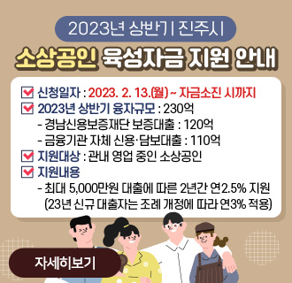 2023년 상반기 진주시 소상공인 육성자금 지원 안내
신청일자: 2023. 2. 13.(월) ~ 자금소진 시까지
2023년 상반기 융자규모 : 230억
- 경남신용보증재단 보증대출 : 120억
- 금융기관 자체 신용·담보대출 : 110억
지원대상 : 관내 영업 중인 소상공인
지원내용
- 최대 5,000만원 대출에 따른 2년간 연2.5% 지원
(23년 신규 대출자는 조례 개정에 따라 연3% 적용)
자세히보기
