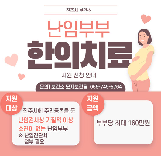 진주시 보건소
난임부부 한의치료 지원 신청 안내
문의 ) 보건소 모자보건팀 055-749-5764
지원대상 진주시에 주민등록을 둔 난임검사상 기질적 이상 소견이 없는 난임부부
※ 난임진단서 첨부 필요
지원금액 부부당 최대 160만원
