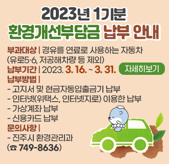 2023년 1기분 환경개선부담금 납부 안내
부과대상 : 경유를 연료로 사용하는 자동차
(유로5·6, 저공해차량 등 제외)
납부기간 : 2023. 3. 16. ~ 3. 31.
납부방법
- 고지서 및 현금자동입출금기 납부
- 인터넷(위택스, 인터넷지로) 이용한 납부
- 가상계좌 납부
- 신용카드 납부
문의사항
- 진주시 환경관리과(☎ 749-8636)
자세히보기