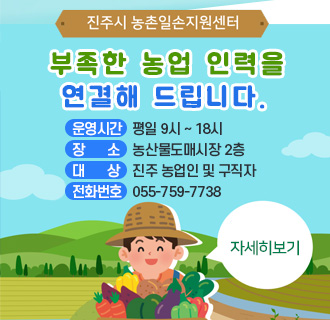 
진주시 농촌일손지원센터
부족한 농업 인력을 연결해 드립니다.
운영시간 평일 9시 ~ 18시
장소 농산물도매시장 2층
대상 진주 농업인 및 구직자
전화번호 055-759-7738
자세히보기
