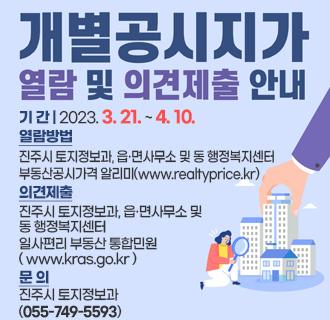 개별공시지가 열람 및 의견제출 안내
기간 : 2023. 3. 21. ~ 4. 10.
열람방법 : 진주시 토지정보과, 읍·면사무소 및 동 행정복지센터
부동산공시가격 알리미 ( www.realtyprice.kr )
의견제출 : 진주시 토지정보과, 읍·면사무소 및 동 행정복지센터
일사편리 부동산 통합민원 ( www.kras.go.kr )
문의 : 진주시 토지정보과 ( 055-749-5593 )