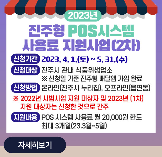 2023년 진주형 POS시스템 사용료 지원사업(2차)
신청기간 : 2023. 4. 1.(토) ~ 5. 31.(수)
신청대상 : 진주시 관내 식품위생업소
※ 신청일 기준 진주형 배달앱 가입 완료
신청방법 : 온라인(진주시 누리집), 오프라인(읍면동)
※ 2022년 시범사업 지원 대상자 및 2023년 (1차) 지원 대상자는 신청한 것으로 간주
지원내용 : POS 시스템 사용료 월 20,000원 한도 최대 3개월(23.3월~5월)
자세히보기
