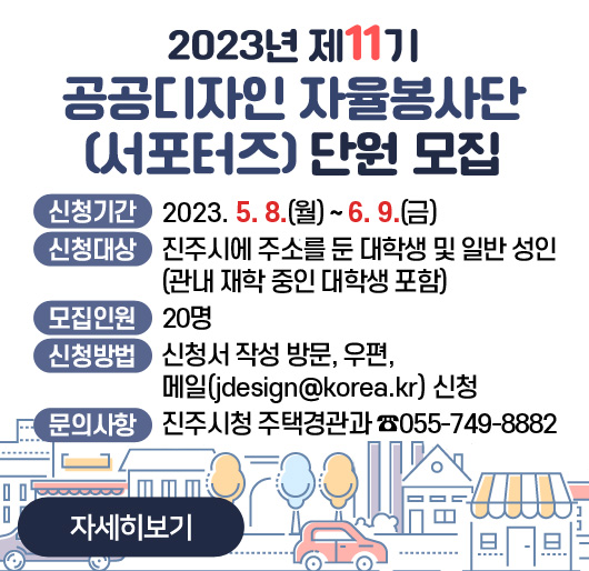 2023년 제11기 공공디자인 자율봉사단(서포터즈) 단원 모집
신청기간: 2023. 5. 8.(월) ~ 6. 9.(금)
신청대상: 진주시에 주소를 둔 대학생 및 일반 성인
(관내 재학 중인 대학생 포함)
모집인원: 20명
신청방법: 신청서 작성 방문, 우편, 메일(jjdesign@korea.kr) 신청
문의사항: 진주시청 주택경관과 ☎055-749-8882