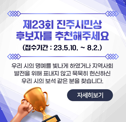 제23회 진주시민상 후보자를 추천해주세요 (접수기간 : 23.5.10. ~ 8.2.)
우리 시의 명예를 빛나게 하였거나 지역사회발전을 위해 표내지 않고 묵묵히 헌신하신 우리 시의 보석 같은 분을 찾습니다.
자세히보기