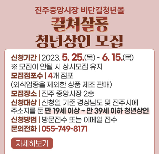 진주중앙시장 비단길청년몰 컬쳐살롱 청년상인 모집
신청기간 : 2023. 5. 25.(목) ~ 6. 15.(목)
※ 모집이 안될 시 상시모집 유지
모집점포수 : 4개 점포(외식업종을 제외한 상품 제조 판매)
모집장소 : 진주 중앙시장 2층
신청대상 : 신청일 기준 경상남도 및 진주시에 주소지를 둔 만 19세 이상 ~ 만 39세 이하 청년상인
신청방법 : 방문접수 또는 이메일 접수
문의전화 : 055-749-8171
자세히보기