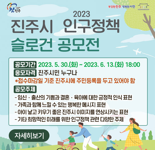 참진주 부강한진주 행복한시민
2023 진주시 인구정책 슬로건 공모전
공모기간 : 2023. 5. 30.(화) ~ 2023. 6. 13.(화) 18:00
응모자격 : 진주시민 누구나
*접수마감일 기준 진주시에 주민등록을 두고 있어야 함
공모주제
- 임신·출산의 기쁨과 결혼·육아에 대한 긍정적 인식 표현
- 가족과 함께 느낄 수 있는 행복한 메시지 표현
- 아이 낳고 키우기 좋은 진주시 이미지를 연상시키는 표현
- 기타 희망적인 미래를 위한 인구정책 관련 다양한 주제
자세히보기