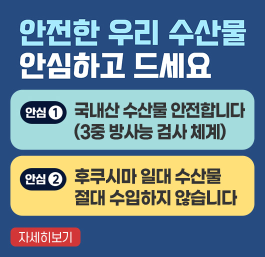 안전한 우리 수산물 안심하고 드세요
안심1 국내산 수산물 안전합니다(3중 방사능 검사 체계)
안심2 후쿠시마 일대 수산물 절대 수입하지 않습니다.
자세히보기