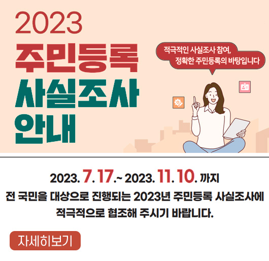 2023 주민등록 사실조사 안내
적극적인 사실조사 참여, 정확한 주민등록의 바탕입니다.
기간 : 2023. 7. 17. ~ 2023. 11. 10.까지
전 국민을 대상으로 진행되는 2023년 주민등록 사실조사에 적극적으로 협조해 주시기 바랍니다.
자세히보기
