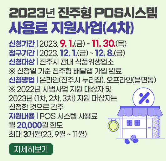 2023년 진주형 POS시스템 사용료 지원사업(4차)
신청기간 : 2023. 9. 1.(금) ~ 11. 30.(목)
청구기간 : 2023. 12. 1.(금) ~ 12. 8.(금)
신청대상 : 진주시 관내 식품위생업소
※ 신청일 기준 진주형 배달앱 가입 완료
신청방법 : 온라인(진주시 누리집), 오프라인(읍면동)
※ 2022년 시범사업 지원 대상자 및 2023년 (1차, 2차, 3차) 지원
대상자는 신청한 것으로 간주
지원내용 : POS 시스템 사용료 월 20,000원 한도 최대 3개월(23.9월~11월)
자세히보기