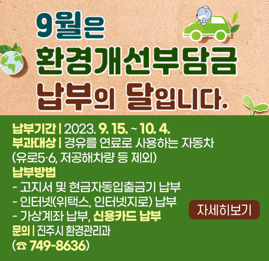 9월은 환경개선부담금 납부의 달입니다.
납부기간 : 2023. 9. 15. ~ 10. 4.
부과대상 : 경유를 연료로 사용하는 자동차
(유로5·6, 저공해차량 등 제외)
납부방법
- 고지서 및 현금자동입출금기 납부
- 인터넷(위택스, 인터넷지로) 납부
- 가상계좌 납부
- 신용카드 납부
문의 : 진주시 환경관리과(☎ 749-8636)
자세히보기
