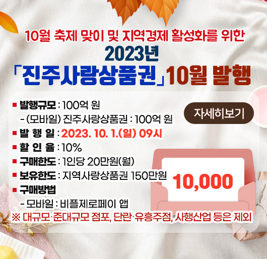 10월 축제 맞이 및 지역경제 활성화를 위한 2023년「진주사랑상품권」10월 발행
발행규모 : 100억 원
- (모바일) 진주사랑상품권 : 100억 원
발 행 일 : 2023. 10. 1.(일) 09시
할 인 율 : 10%
구매한도 : 1인당 20만원(월)
보유한도 : 지역사랑상품권 150만원
구매방법
- 모바일 : 비플제로페이 앱
※ 대규모·준대규모 점포, 단란·유흥주점, 사행산업 등은 제외
자세히보기
