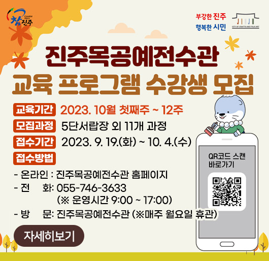 참진주, 부강한진주 행복한 시민
진주목공예전수관 교육 프로그램 수강생 모집
교육기간: 2023. 10월 첫째주 ~ 12주
모집과정: 5단서랍장 외 11개 과정
접수기간: 2023. 9. 19.(화) ~ 10. 4.(수)
접수방법
- 온라인 : 진주목공예전수관 홈페이지
- 전화: 055-746-3633 (※ 운영시간 9:00 ~ 17:00)
- 방문: 진주목공예전수관 (※매주 월요일 휴관)
QR코드 스캔 바로가기(https://www.jinju.go.kr/mokgong/)
자세히보기