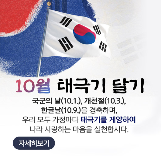 10월 태극기 달기
국군의 날(10.1.), 개천절(10.3.), 한글날(10.9.)을 경축하며, 우리 모두 가정마다 태극기를 게양하여 나라 사랑하는 마음을 실천합시다.
자세히보기
