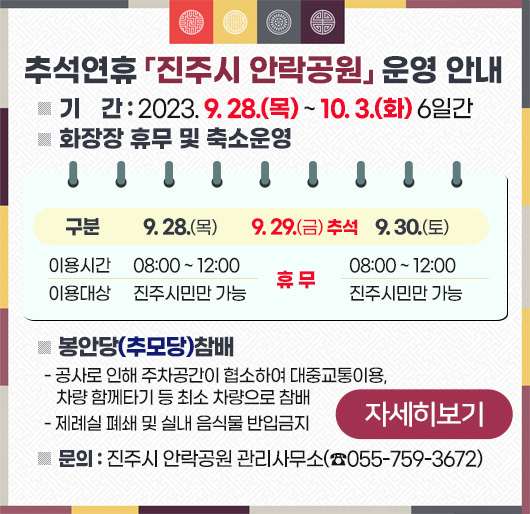 추석연휴 「진주시 안락공원」 운영 안내
❍ 기 간 : 2023. 9. 28.(목) ~ 10. 3.(화) 6일간
❍ 화장장 휴무 및 축소운영
구 분 / 9. 28.(목) / 9. 29.(금) 추석 / 9. 30.(토)
이용시간 08:00 ~ 12:00 휴 무 08:00 ~ 12:00
이용대상 진주시민만 가능 진주시민만 가능
❍ 봉안당(추모당)참배
- 공사로 인해 주차공간이 협소하여 대중교통이용, 차량 함께타기 등 최소 차량으로 참배
- 제례실 폐쇄 및 실내 음식물 반입금지
❍ 문의 : 진주시 안락공원 관리사무소(☎055-759-3672
자세히보기
