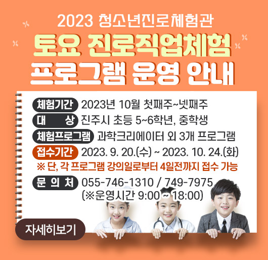 2023 진주청소년진로체험관 토요 진로직업체험 프로그램 운영 안내
체험기간: 2023년 10월 첫째주~넷째주
대 상: 진주시 초등 5~6학년, 중학생
체험프로그램: 과학크리에이터 외 3개 프로그램
접수기간: 2023. 9. 20.(수) ~ 2023. 10. 24.(화)
※ 단, 각 프로그램 강의일로부터 4일전까지 접수 가능
문의처: 055-746-1310 / 749-7975 (※운영시간 9:00 ~ 18:00)
자세히보기