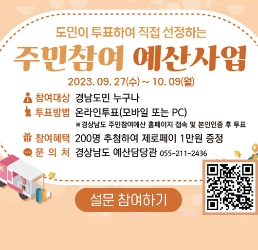 도민이 투표하여 직접 선정하는 주민참여 예산사업
2023. 9. 27.(수) ~ 10. 9.(월)
참여대상 : 경남도민 누구나
투표방법 : 온라인 투표(모바일 또는 PC)
※ 경상남도 주민참여예산 홈페이지 접속 및 본인인증 후 투표
참여혜택 : 200명 추첨하여 제로페이지 1만원 증정
문의처 : 경상남도 예산담당관 055-211-2436
설문 참여하기