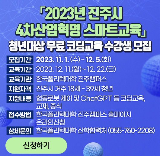 「2023년 진주시 4차산업혁명 스마트교육」
청년대상 무료 코딩교육 수강생 모집
모집기간 : 2023. 11. 1. (수) ~ 12. 5. (화)
교육기간 : 2023. 12. 11.(월) ~ 12. 22.(금)
교육기관 : 한국폴리텍대학 진주캠퍼스
지원자격 : 진주시 거주 18세 ~ 39세 청년
지원내용 : 협동로봇 제어 및 ChatGPT 등 코딩교육, 교재, 중식
접수방법 : 한국폴리텍대학 진주캠퍼스 홈페이지 온라인신청
상세문의 : 한국폴리텍대학 산학협력처 (055-760-2208)
신청하기