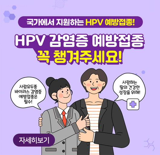 국가에서 지원하는 HPV 예방접종!
HPV 감염증 예방접종 꼭 챙겨주세요!
사람유두종 바이러스 감염증 예방접종은 필수! 사랑하는 딸의 건강한 성장을 위해!
자세히보기