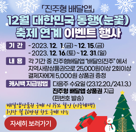 「진주형 배달앱」
12월 대한민국 동행(눈꽃)축제 연계 이벤트 행사
기 간
- 2023. 12. 1.(금) ~ 12. 15.(금)
- 2023. 12. 16.(토) ~ 12. 31.(일)
내 용 : 각 기간 중 진주형배달앱“배달의진주”에서 지역사랑상품권으로
25,000원이상 2회이상 결제자에게 5,000원 상품권 증정
캐시백 지급방법 : 다음주 수요일 (23.12.20./24.1.3.)
진주형 배달앱 상품권 지급(핀번호 발송)
배달앱상품권 구매 시 15% 할인 (이중혜택)
1인당 월 20만원 한도 구매 가능
자세히 보러가기 