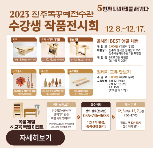5번째 나이테를 새기다
2023 진주목공예전수관 수강생 작품전시회
12. 8.-12. 17.
다탁 1차 12.9.(토) 14~16시
소파 사이드 테이블 2차 12.16.(토) 10~12시
콘솔 2단 3차 12.16.(토) 14~16시
올해의 BEST 앵콜 체험
체험료:2,000원(재료비 무료)
체험장소:진주시 명석면 광제산로 367 진주목공예전수관 1층 체험실
체험품:BEST 3위 체험품(회차당 각 20명)
스크롤쏘 목공예소품 제작(*택1점) 제1작업실 (1층)
목선반 원목트리 장식품(*1인 3점) 제3작업실 (1층)
우드카빙 버터나이프 깎기 제1강의실 (2층)
원데이 교육 맛보기
수강료:3,000원(재료비 무료)
교육일정:1회 12.9.(토) 2회 12.16.(토) 13~15시(회차당 각 10명)
목공 체험&교육 특별 이벤트
미리 살펴보기:진주목공예전수관 홈페이지 방문 마음 속에 찜해두기 www.jinju.go.kr/mokgong 교육/체험 상세내용 확인 > 접수 방법:전화 접수(선착순) 055-746-3633 1인 1개 한정, 중복신청 불가! > 접수 기간:12. 5.(화)~12. 7.(목) 9:00~17:00 점심시간 12~13시 접수 예약 불가
자세히보기