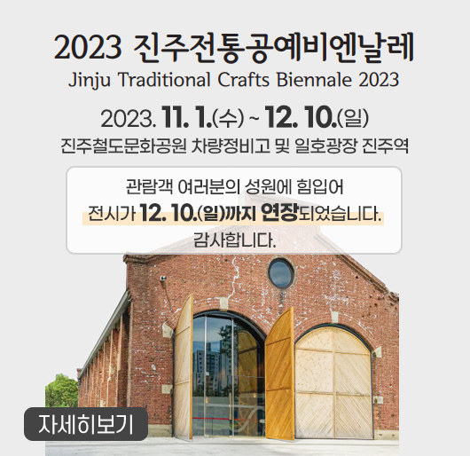 2023 진주전통공예비엔날레
Jinju Traditional Crafts Biennale 2023
2023. 11. 1.(수) ~ 12. 10.(일)
진주철도문화공원 차량정비고 및 일호광장 진주역
관람객 여러분의 성원에 힘입어
전시가 12. 10.(일)까지 연장되었습니다.
감사합니다.
자세히보기