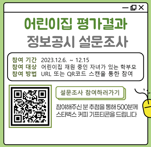 「어린이집 평가결과 정보공시」 설문조사
참여기간 : 2023.12.6. ~ 12.15
참여대상 : 어린이집 재원 중인 자녀가 있는 학부모
참여방법 : URL 또는 QR코드 스캔을 통한 참여
설문조사 참여하러가기
참여해주신 분 추첨을 통해 500분께 스타벅스 커피 기프티콘을 드립니다