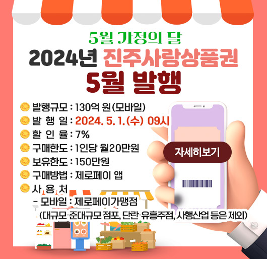 5월 가정의 달 2024년 진주사랑상품권 5월 발행
발행규모 : 130억 원(모바일)
발 행 일 : 2024. 5. 1.(수) 09시
할 인 율 : 7%
구매한도 : 1인당 월20만원
보유한도 : 150만원
구매방법 : 제로페이 앱
사 용 처
- 모바일 : 제로페이가맹점 (대규모․준대규모 점포, 단란․유흥주점, 사행산업 등은 제외)
자세히보기