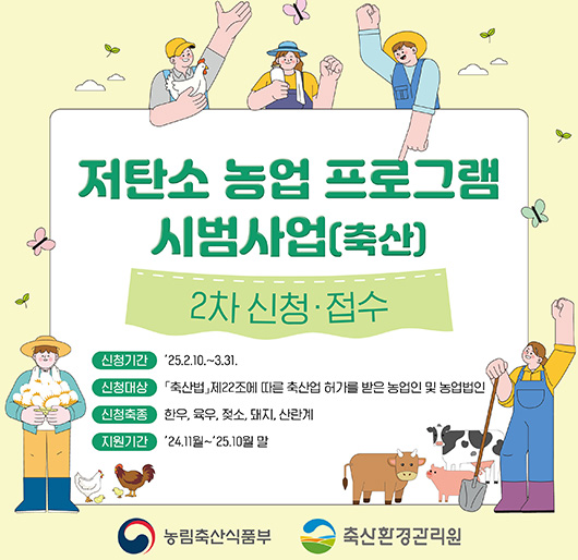 저탄소 농업 프로그램 시범사업(축산) 2차 신청·접수
신청기간 : 2025. 2. 10. ~ 3. 31.
신청대상 : 축산법 제22조에 따른 축산업 허가를 받은 농업인 및 농업법인
신청축종 : 한우, 육우, 젖소, 돼지, 산란계
지원기간 : 2024. 11월 ~ 2025. 10월 말
농립축산식품부, 축산화경관리원