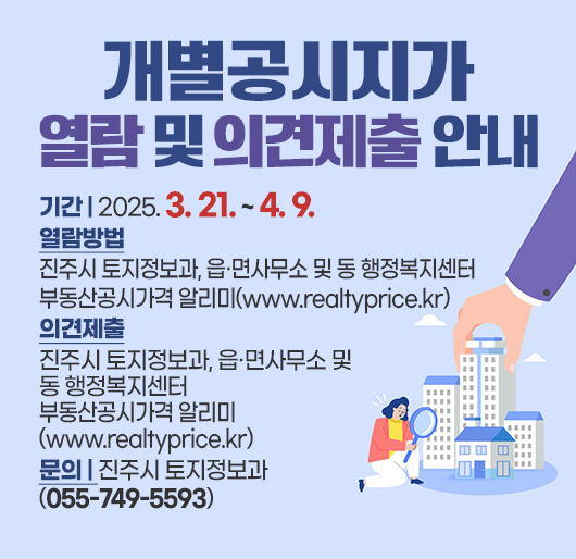 개별공시지가 열람 및 의견제출 안내
기간 : 2025. 3. 21. ~ 4. 9.
열람방법 : 진주시 토지정보과, 읍·면사무소 및 동 행정복지센터
부동산공시가격 알리미(www.realtyprice.kr)
의견제출 : 진주시 토지정보과, 읍·면사무소 및 동 행정복지센터
부동산공시가격 알리미(www.realtyprice.kr)
문의 : 진주시 토지정보과 (055-749-5593)