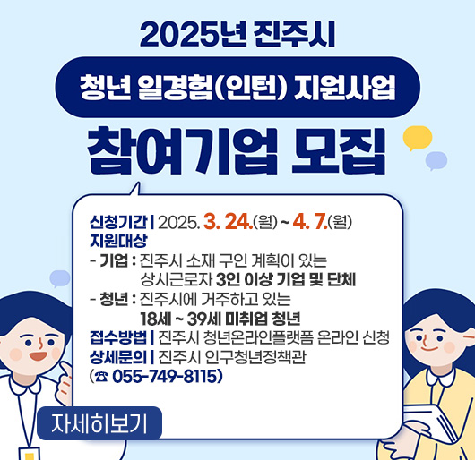 2025년 진주시 청년 일경험(인턴) 지원사업 참여기업 모집
신청기간 : 2025. 3. 24.(월) ~ 4. 7.(월)
지원대상
- 기업 : 진주시 소재 구인 계획이 있는 상시근로자 3인 이상 기업 및 단체
- 청년 : 진주시에 거주하고 있는 18세 ~ 39세 미취업 청년
접수방법 : 진주시 청년온라인플랫폼 온라인 신청
상세문의 : 진주시 인구청년정책관(☎ 055-749-8115)
자세히보기