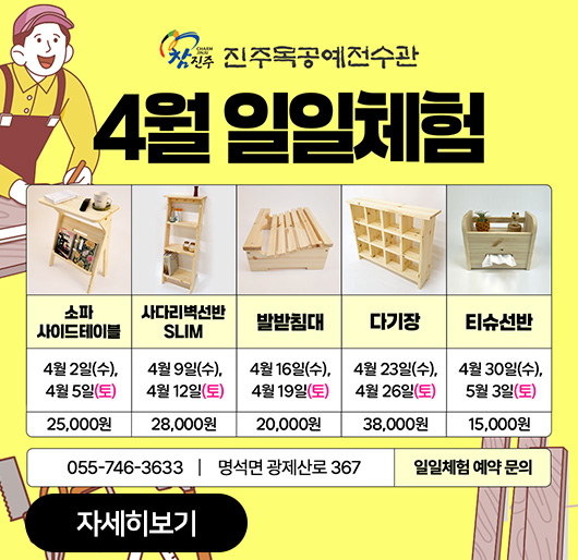 진주목공예전수관 4월 일일체험
소파 사이드테이블 4월 2일(수), 4월 5일(토) 25,000원
사다리벽선반SLIM 4월 9일(수), 4월 12일(토) 28,000원
발받침대 4월 16일(수), 4월 19일(토) 20,000원
다기장 4월 23일(수), 4월 26일(토) 38,000원
티슈선반 4월 30일(수), 5월 3일(토) 15,000원
055-746-3633 명석면 광제산로 367 일일체험 예약 문의
자세히보기