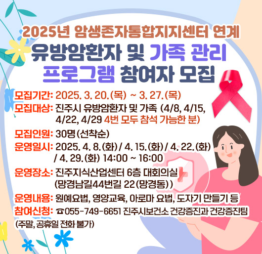 2025년 암생존자통합지지센터 연계 유방암환자 및 가족 관리 프로그램 참여자 모집
모집기간: 2025. 3. 20.(목) ~ 3. 27.(목)
모집대상: 진주시 유방암환자 및 가족 (4/8, 4/15, 4/22, 4/29 4번 모두 참석 가능한 분)
모집인원: 30명(선착순)
운영일시: 2025. 4. 8.(화)/ 4. 15.(화)/ 4. 22.(화)/ 4. 29.(화) 14:00 ~ 16:00
운영장소: 진주지식산업센터 6층 대회의실(망경남길44번길 22(망경동))
운영내용: 원예요법, 영양교육, 아로마 요법, 도자기 만들기 등
참여신청: ☎ 055-749-6651 진주시보건소 건강증진과 건강증진팀 (주말, 공휴일 전화 불가)