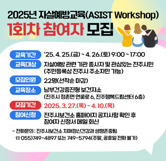 2025년 자살예방교육(ASIST Workshop) 1회차 참여자 모집
교육기간 : 2025. 4. 25.(금) ~ 4. 26.(토) 9:00 ~ 17:00
교육대상 : 자살예방 관련 기관 종사자 및 관심있는 진주시민 (주민등록상 진주시 주소자만 가능)
모집인원 : 22명(선착순 마감)
교육장소 : 남부건강증진형 보건지소(진주시 정촌면 연꽃로 6, 진주행복드림센터 6층)
모집기간 : 2025. 3. 27.(목) ~ 4. 10.(목)
참여신청 : 진주시보건소 홈페이지 공지사항 확인 후 참여자 신청서 메일 회신
-전화문의 : 진주시보건소 치매정신건강과 생명존중팀
☎ 055)749-4897 또는 749-5794(주말, 공휴일 전화 불가)