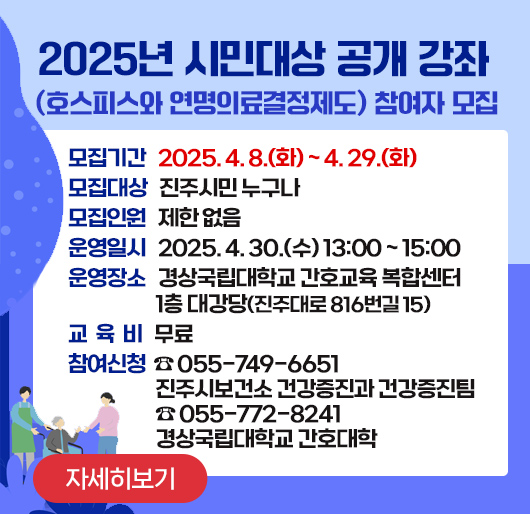 2025년 시민대상 공개 강좌(호스피스와 연명의료결정제도) 참여자 모집

모집기간: 2025. 4. 8.(화) ~ 4. 29.(화) 
모집대상: 진주시민 누구나
모집인원: 제한 없음
운영일시: 2025. 4. 30.(수) 13:00 ~ 15:00
운영장소: 경상국립대학교 간호교육 복합센터 1층 대강당(진주대로 816번길 15)
교 육 비: 무료
참여신청: ☎ 055-749-6651 진주시보건소 건강증진과 건강증진팀
☎ 055-772-8241 경상국립대학교 간호대학
(주말, 공휴일 전화 불가)
자세히보