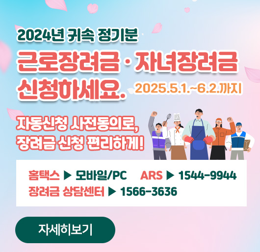 2024년 귀속 정기분
근로장려금·자녀장려금 2025.5.1.~6.2.까지 신청하세요.
자동신청 사전동의로, 장려금 신청 편리하게!
홈택스 ▶ 모바일/PC ARS ▶ 1544-9944
장려금 상담센터 ▶ 1566-3636
자세히보기