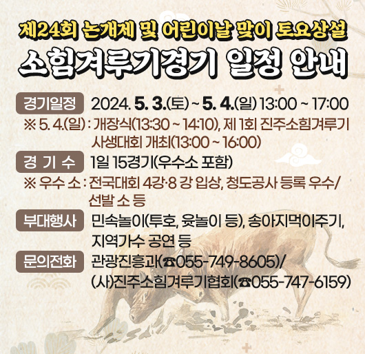 제24회 논개제 및 어린이날 맞이 토요상설 소힘겨루기경기 일정 안내
경기일정 : 2024. 5. 3.(토) ~ 5. 4.(일) 13:00 ~ 17:00
※ 5. 4.(일) : 개장식(13:30 ~ 14:10), 제 1회 진주소힘겨루기 사생대회 개최(13:00 ~ 16:00)
경 기 수 : 1일 15경기(우수소 포함)
※ 우수 소 : 전국대회 4강․8 강 입상, 청도공사 등록 우수/선발 소 등
부대행사 : 민속놀이(투호, 윳놀이 등), 송아지먹이주기, 지역가수 공연 등
문의전화 : 관광진흥과(☏055-749-8605)/(사)진주소힘겨루기협회(☏055-747-6159)
