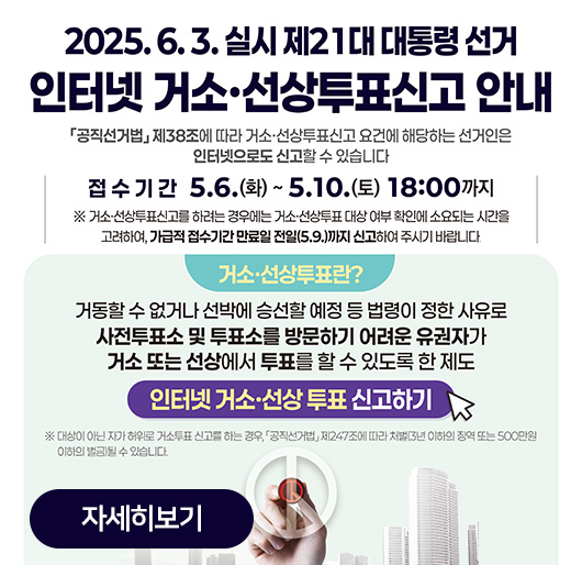 2025.6.3. 실시 제21대 대통령 선거
인터넷 거소·선상투표신고 안내
공직선거법 제38조에 따라 거소·선상투표신고 요건에 해당하는 선거인은 인터넷으로도 신고할 수 있습니다
접수기간 5.6.(화)~5.10.(토) 18:00까지
※거소·선상투표신고를 하려는 경우에는 거소·선상투표 대상 여부 확인에 소요되는 시간을 고려하여, 가급적 접수기간 만료일 전일(5.9.)까지 신고하여 주시기 바랍니다.
거소·선상투표란?
거동할 수 없거나 선박에 승선할 예정 등 법령이 정한 사유로 사전투표소 및 투표소를 방문하기 어려운 유권자가 거소 또는 선상에서 투표를 할 수 있도록 한 제도
인터넷 거소·선상 투표 신고하기
※대상이 아닌 자가 허위로 거소투표 신고를 하는 경우, 공직선거법 제247조에 따라 처벌(3년 이하의 징역 또는 500만원 이하의 벌금)될 수 있습니다.
자세히보기