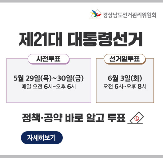 경상남도선거관리위원회
제21대 대통령선거
사전투표 5월 29일(목)~30일(금) 매일 오전 6시~오후6시
선거일투표 6월 3일(화) 오전 6시~오후8시
정책공약 바로 알고 투표
자세히보기