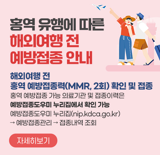 홍역 유행에 따른 해외여행 전 예방접종 안내
해외여행 전 홍역 예방접종력(MMR, 2회) 확인 및 접종
홍역 예방접종 가능 의료기관 및 접종이력은 예방접종도우미 누리집에서 확인 가능
예방접종도우미 누리집(nip.kdca.go.kr) → 예방접종관리 → 접종내역 조회
자세히보기