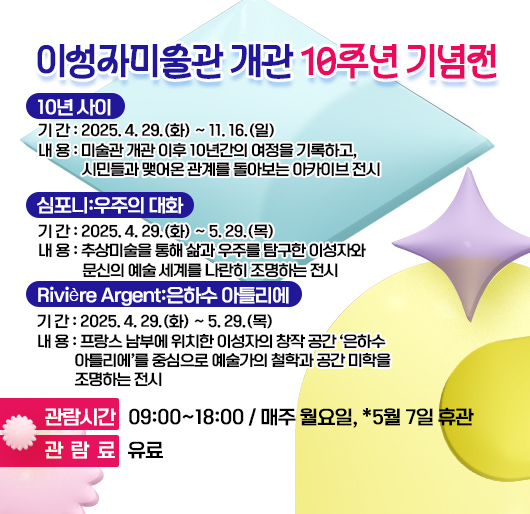 이성자미술관 개관 10주년 기념전
<10년 사이>
기 간 : 2025. 4. 29.(화) ~ 11. 16.(일)
내 용 : 미술관 개관 이후 10년간의 여정을 기록하고, 시민들과 맺어온 관계를 돌아보는 아카이브 전시
<심포니:우주의 대화>
- 기 간 : 2025. 4. 29.(화) ~ 5. 29.(목)
- 내 용 : 추상미술을 통해 삶과 우주를 탐구한 이성자와 문신의 예술 세계를 나란히 조명하는 전시
<Rivière Argent:은하수 아틀리에>
- 기 간 : 2025. 4. 29.(화) ~ 5. 29.(목)
- 내 용 : 프랑스 남부에 위치한 이성자의 창작 공간 ‘은하수 아틀리에’를 중심으로 예술가의 철학과 공간 미학을 조명하는 전시
• 관람시간 : 09:00~18:00 / 매주 월요일, *5월 7일 휴관
• 관 람 료 : 유료
