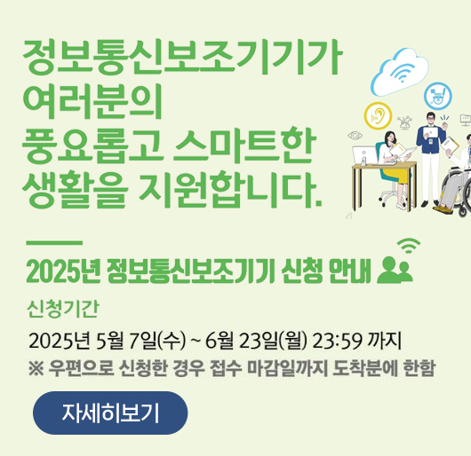정보통신보조기기가 여러분의 풍요롭고 스마트한 생활을 지원합니다.
2025년 정보통신보조기기 신청 안내
신청기간 : 2025년 5월 7일(수) ~ 6월 23일(월) 23:59 까지
※ 우편으로 신청한 경우 접수 마감일까지 도착분에 한함
자세히보기