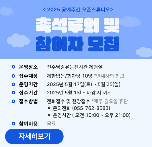 2025 공예주간 오픈스튜디오
촉석루의 빛
참여자 모집
운영장소:진주남강유등전시관 체험실
접수대상:제한없음/회차당 10명 *안내사항 참고
운영기간:2025년 5월 17일(토)~5월 25(일)
접수기간:2025년 5월 1일~마감 시 까지
접수방법:전화접수 및 현장접소 *매주 월요일 휴관
문의전화(055-762-8583)
운영시간(오전 10:00~오후 21:00)
참여비용:무료
자세히보기