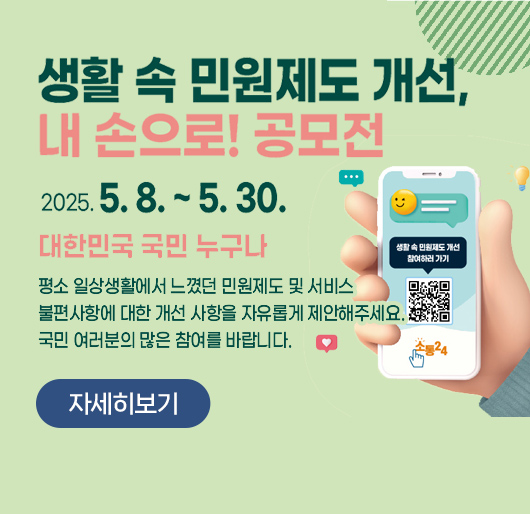 생활 속 민원제도 개선, 내손으로
2025.5.8. ~ 5.30.
대한민국 국민 누구나
평소 일상생활에서 느꼈던 민원제도 및 서비스
불편사항에 대한 개선 사항을 자유롭게 제안해주세요
국민 여러분의 많은 참여를 바랍니다.
자세히보기
생활 속 민원제도 개선, 내손으로
2025.5.8. ~ 5.30.
대한민국 국민 누구나
평소 일상생활에서 느꼈던 민원제도 및 서비스
불편사항에 대한 개선 사항을 자유롭게 제안해주세요
국민 여러분의 많은 참여를 바랍니다.
자세히보기
