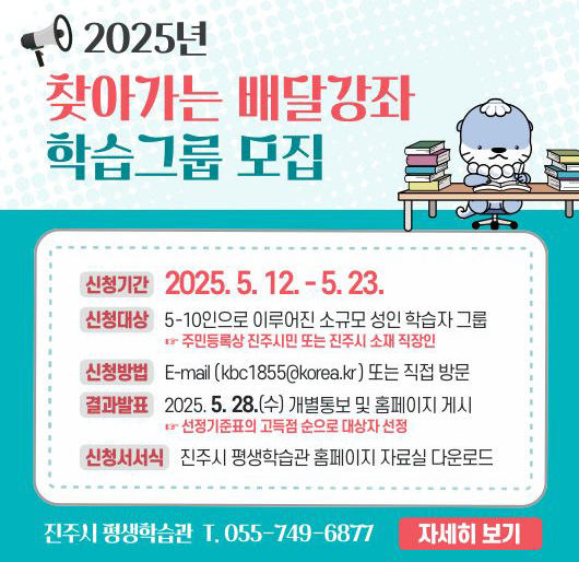 2025년 찾아가는 배달강좌 학습그룹 모집
신청기간 : 2025. 5. 12. ~ 5. 23.
신청대상 : 5~10인으로 이루어진 소규모 성인 학습자 그룹
주민등록상 진주시민 또는 진주시 소재 직장인
신청방법 : E-mail (kbc1855@korea.kr) 또는 직접 방문
결과발표 : 2025. 5. 28.(수) 개별통보 및 홈페이지 게시
선정기준표의 고득점 순으로 대상자 선정
신청서서식 : 진주시 평생학습관 홈페이지 자료실 다운로드
진주시 평생학습관 T. 055-749-6877
자세히보기