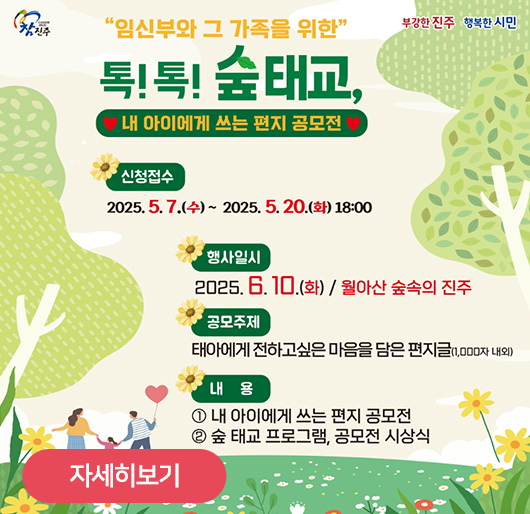 임신부와 그 가족을 위한
톡!톡! 숲태교,
내 아이에게 쓰는 편지 공모전
신청접수:2025.5.7.(수)~2025.5.20.(화)18:00
행사일시:2025.6.10.(화)/월아산 숲속의 진주
공모주제:태아에게 전하고싶은 마음을 담은 편지글(1,000자 내외)
내용 1.내 아이에게 쓰는 편지 공모전
2.숲 태교 프로그램, 공모전 시상식
자세히보기
참진주 부강한진주 행복한시민